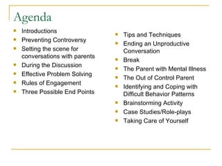 Agenda Introductions  Preventing Controversy Setting the scene for conversations with parents During the Discussion Effective Problem Solving Rules of Engagement Three Possible End Points Tips and Techniques Ending an Unproductive Conversation Break The Parent with Mental Illness The Out of Control Parent Identifying and Coping with Difficult Behavior Patterns Brainstorming Activity Case Studies/Role-plays Taking Care of Yourself 