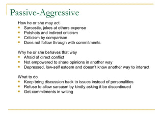 Passive-Aggressive How he or she may act Sarcastic, jokes at others expense Potshots and indirect criticism Criticism by comparison Does not follow through with commitments  Why he or she behaves that way Afraid of direct conflict Not empowered to share opinions in another way Depressed, low-self esteem and doesn’t know another way to interact What to do Keep bring discussion back to issues instead of personalities Refuse to allow sarcasm by kindly asking it be discontinued Get commitments in writing 