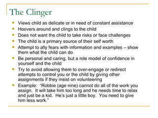 The Clinger Views child as delicate or in need of constant assistance Hoovers around and clings to the child Does not want the child to take risks or face challenges The child is a primary source of their self worth Attempt to ally fears with information and examples – show them what the child can do Be personal and caring, but a role model of confidence in yourself and the child Try to avoid allowing them to over-engage or redirect attempts to control you or the child by giving other assignments if they insist on volunteering Example:  “Robbie (age nine) cannot do all of the work you assign.  It will take him too long and he needs time to relax and just be a kid.  He’s just a little boy.  You need to give him less work.” 