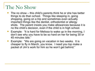 The No Show The no show – this child’s parents think he or she has better things to do than school.  Things like sleeping in, going shopping, going on a trip and sometimes even actually important things like the dentist, orthodontist or allergy shots.  The parent insists you make allowances because it is no the child’s decision, even if the child is in high school. Example:  “It is hard for Melissa to wake up in the morning, I don’t see why you have to be so hard on her for being 30 or 45 minutes late.” Example:  “We are going on vacation in two weeks.  It is cheaper to fly in March, you know.  I need you top make a packet of Jim’s work for him so he won’t get behind.” 