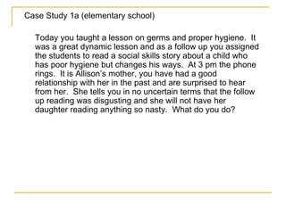 Case Study 1a (elementary school) Today you taught a lesson on germs and proper hygiene.  It was a great dynamic lesson and as a follow up you assigned the students to read a social skills story about a child who has poor hygiene but changes his ways.  At 3 pm the phone rings.  It is Allison’s mother, you have had a good relationship with her in the past and are surprised to hear from her.  She tells you in no uncertain terms that the follow up reading was disgusting and she will not have her daughter reading anything so nasty.  What do you do? 