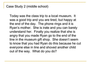 Case Study 2 (middle school)  Today was the class trip to a local museum.  It was a good trip and you are tired, but happy at the end of the day.  The phone rings and it is Ryan’s mother.  She is irate and you can barely understand her.  Finally you realize that she is angry that you made Ryan go to the end of the line in the museum gift shop.  She doesn’t seem to know that you had Ryan do this because he cut everyone else in line and shoved another child out of the way.  What do you do? 