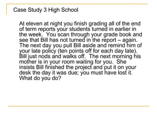 Case Study 3 High School At eleven at night you finish grading all of the end of term reports your students turned in earlier in the week.  You scan through your grade book and see that Bill has not turned in the report – again.  The next day you pull Bill aside and remind him of your late policy (ten points off for each day late).  Bill just nods and walks off.  The next morning his mother is in your room waiting for you.  She insists Bill finished the project and put it on your desk the day it was due; you must have lost it.  What do you do? 