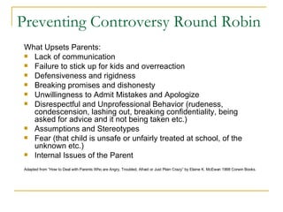 Preventing Controversy Round Robin What Upsets Parents: Lack of communication Failure to stick up for kids and overreaction Defensiveness and rigidness Breaking promises and dishonesty Unwillingness to Admit Mistakes and Apologize Disrespectful and Unprofessional Behavior (rudeness, condescension, lashing out, breaking confidentiality, being asked for advice and it not being taken etc.) Assumptions and Stereotypes Fear (that child is unsafe or unfairly treated at school, of the unknown etc.) Internal Issues of the Parent Adapted from “How to Deal with Parents Who are Angry, Troubled, Afraid or Just Plain Crazy” by Elaine K. McEwan 1998 Corwin Books.   