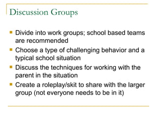 Discussion Groups Divide into work groups; school based teams are recommended Choose a type of challenging behavior and a typical school situation Discuss the techniques for working with the parent in the situation Create a roleplay/skit to share with the larger group (not everyone needs to be in it) 