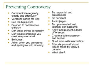 Preventing Controversy Communicate regularly, clearly and effectively Verbalize caring for kids  See the big picture Be open to constructive criticism Don’t take things personally Don’t make promises you can’t keep – or at all Be honest Admit when you are wrong and apologize with sincerity Be respectful and professional Be punctual Avoid jargon Be open-minded and tolerant, don’t assume Know and respect cultural differences Create a safe classroom and school Quell fears with information Educate yourself about issues faced by today’s parents What else? 