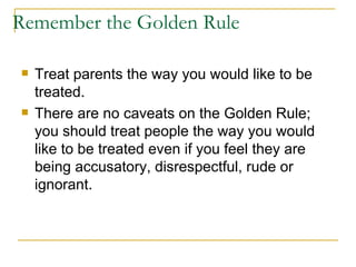 Remember the Golden Rule Treat parents the way you would like to be treated.  There are no caveats on the Golden Rule; you should treat people the way you would like to be treated even if you feel they are being accusatory, disrespectful, rude or ignorant. 