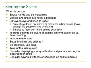 Setting the Scene When in person Shake hands and be welcoming Snacks and drinks are never a bad idea Sit “eye to eye and knee to knee” Stay at eye level, not above or below the other person (have enough big people chairs available) Sit face to face, don’t hide behind your desk In group settings be aware of seating patterns avoid “us vs. them” seating Introduce everyone Set a time limit and stick to it Be prepared, use data Take notes, use quotes Consider displaying your qualifications, diplomas, etc in your classroom or office  Consider having a witness or someone on call to mediate 