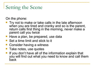 Setting the Scene On the phone: Try not to make or take calls in the late afternoon when you are tired and cranky and so is the parent, return calls first thing in the morning, never make a parent call you twice Have a plan, be prepared, use data Set a time limit and stick to it Consider having a witness Take notes, use quotes If you don’t have all of the information explain that you will find out what you need to know and call them back 