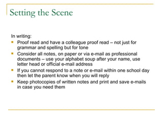 Setting the Scene In writing: Proof read and have a colleague proof read – not just for grammar and spelling but for tone Consider all notes, on paper or via e-mail as professional documents – use your alphabet soup after your name, use letter head or official e-mail address If you cannot respond to a note or e-mail within one school day then let the parent know when you will reply Keep photocopies of written notes and print and save e-mails in case you need them 