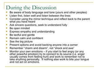 During the Discussion Be aware of body language and tone (yours and other peoples) Listen first, listen well and listen between the lines Consider using the mirror technique and reflect back to the parent what you have heard Ask sincere questions, seek to understand fully Be open minded Express empathy and understanding Be tactful and gentle  Remain calm and confident See the big picture Present options and avoid backing anyone into a corner Remember “charm and disarm”, not “shock and awe” Monitor your own emotions – if you start to feel angry (or any other powerful emotion) try to connect to its source (i.e. anger usually comes from feeling hurt) and work to remember not to take anything personally.  If nothing else work to bite your tongue and not act on emotions. 