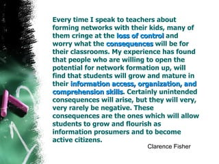 Every time I speak to teachers about forming networks with their kids, many of them cringe at the  loss of control  and worry what the  consequences  will be for their classrooms. My experience has found that people who are willing to open the potential for network formation up, will find that students will grow and mature in their  information access, organization, and comprehension skills . Certainly unintended consequences will arise, but they will very, very rarely be negative. These consequences are the ones which will allow students to grow and flourish as information prosumers and to become active citizens. Clarence Fisher 
