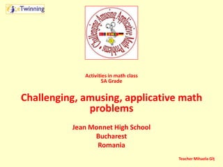Activities in math class
5A Grade
Challenging, amusing, applicative math
problems
Jean Monnet High School
Bucharest
Romania
Teacher Mihaela Gîț
 