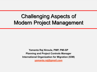 Challenging Aspects of
Modern Project Management
Yamanta Raj Niroula, PMP, PMI-SP
Planning and Project Controls Manager
International Organization for Migration (IOM)
yamanta.raj@gmail.com
 