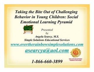 Taking the Bite Out of Challenging
Behavior in Young Children: Social
Emotional Learning Pyramid
Presented
by
Angela Searcy, M.S.Angela Searcy, M.S.
Simple Solutions Educational Services
www.overtherainbowsimplesolutions.com
asearcya@aol.com
1-866-660-3899
 