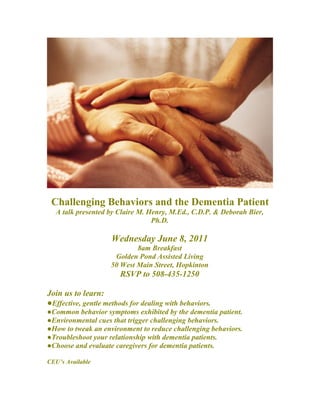 Challenging Behaviors and the Dementia Patient
   A talk presented by Claire M. Henry, M.Ed., C.D.P. & Deborah Bier,
                                  Ph.D.

                     Wednesday June 8, 2011
                             8am Breakfast
                      Golden Pond Assisted Living
                     50 West Main Street, Hopkinton
                        RSVP to 508-435-1250

Join us to learn:
●Effective, gentle methods for dealing with behaviors.
●Common behavior symptoms exhibited by the dementia patient.
●Environmental cues that trigger challenging behaviors.
●How to tweak an environment to reduce challenging behaviors.
●Troubleshoot your relationship with dementia patients.
●Choose and evaluate caregivers for dementia patients.

CEU’s Available
 