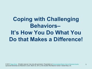 Coping with Challenging Behaviors–  It’s How You Do What You Do that Makes a Difference! TeepaSnow.com © 2010  Teepa Snow .  All rights reserved. Use only with permission. Presentation at  Home Instead Senior Care of Sonoma County   sponsored Dementia and Alzheimer’s event, March 22, 2010, at the Scottish Rite Masonic Center in Santa Rosa, CA. 