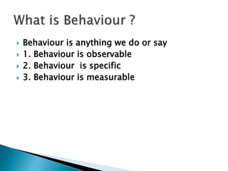  Behaviour is anything we do or say
 1. Behaviour is observable
 2. Behaviour is specific
 3. Behaviour is measurable
 