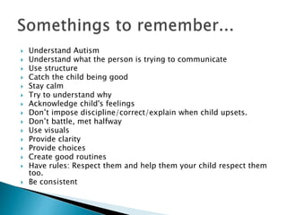  Understand Autism
 Understand what the person is trying to communicate
 Use structure
 Catch the child being good
 Stay calm
 Try to understand why
 Acknowledge child's feelings
 Don’t impose discipline/correct/explain when child upsets.
 Don’t battle, met halfway
 Use visuals
 Provide clarity
 Provide choices
 Create good routines
 Have rules: Respect them and help them your child respect them
too.
 Be consistent
 