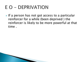  If a person has not got access to a particular
reinforcer for a while (been deprived ) the
reinforcer is likely to be more powerful at that
time .
 