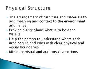  The arrangement of furniture and materials to
add meaning and context to the environment
and hence;
 Provide clarity about what is to be done
WHERE
 Help the person to understand where each
area begins and ends with clear physical and
visual boundaries
 Minimise visual and auditory distractions
 