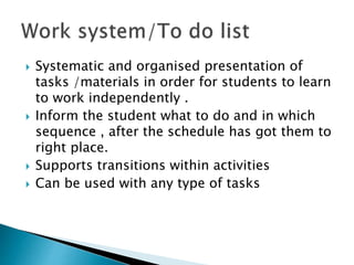 Systematic and organised presentation of
tasks /materials in order for students to learn
to work independently .
 Inform the student what to do and in which
sequence , after the schedule has got them to
right place.
 Supports transitions within activities
 Can be used with any type of tasks
 