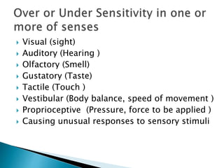  Visual (sight)
 Auditory (Hearing )
 Olfactory (Smell)
 Gustatory (Taste)
 Tactile (Touch )
 Vestibular (Body balance, speed of movement )
 Proprioceptive (Pressure, force to be applied )
 Causing unusual responses to sensory stimuli
 