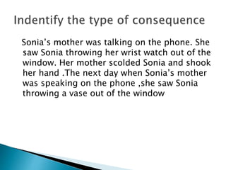 Sonia’s mother was talking on the phone. She
saw Sonia throwing her wrist watch out of the
window. Her mother scolded Sonia and shook
her hand .The next day when Sonia’s mother
was speaking on the phone ,she saw Sonia
throwing a vase out of the window
 