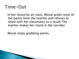 In her favourite art class, Monal grabs most of
the paints from the teacher and refuses to
share with her classmates as a result The
teacher makes her stand in the corridor.
Monal stops grabbing paints.
 