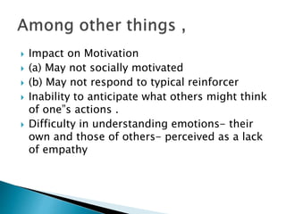  Impact on Motivation
 (a) May not socially motivated
 (b) May not respond to typical reinforcer
 Inability to anticipate what others might think
of one”s actions .
 Difficulty in understanding emotions- their
own and those of others- perceived as a lack
of empathy
 