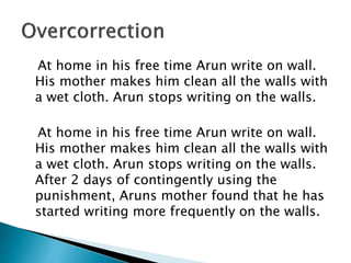At home in his free time Arun write on wall.
His mother makes him clean all the walls with
a wet cloth. Arun stops writing on the walls.
At home in his free time Arun write on wall.
His mother makes him clean all the walls with
a wet cloth. Arun stops writing on the walls.
After 2 days of contingently using the
punishment, Aruns mother found that he has
started writing more frequently on the walls.
 