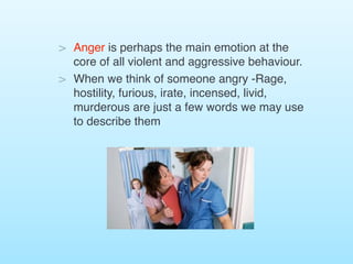 > Anger is perhaps the main emotion at the
core of all violent and aggressive behaviour.
> When we think of someone angry -Rage,
hostility, furious, irate, incensed, livid,
murderous are just a few words we may use
to describe them
 