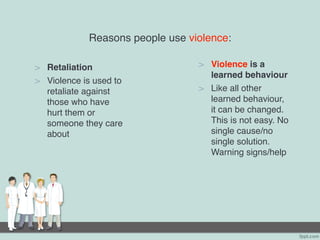 Reasons people use violence:
> Retaliation
> Violence is used to
retaliate against
those who have
hurt them or
someone they care
about
> Violence is a
learned behaviour
> Like all other
learned behaviour,
it can be changed.
This is not easy. No
single cause/no
single solution.
Warning signs/help
 