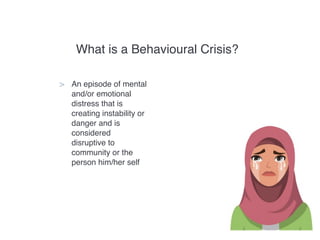 What is a Behavioural Crisis?
> An episode of mental
and/or emotional
distress that is
creating instability or
danger and is
considered
disruptive to
community or the
person him/her self
 