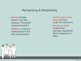 Recognising & Responding
> Mental (mental
illness? Are they
anxious? Paranoid?
Angry/confused?)
> Medical ( is there a
medical issue? Are
they hurt/injured?)
> Alcohol and or other
drugs (are they
under the influence?)
> Situational stress
(relationship/
marriage breakdown/
$/job loss/gender of
baby)
 