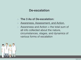 De-escalation
> The 3 As of De-escalation:
> Awareness, Assessment, and Action.
> Awareness and Action = the total sum of
all info collected about the nature,
circumstances, stages, and dynamics of
various forms of escalation
 