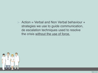 > Action = Verbal and Non Verbal behaviour +
strategies we use to guide communication,
de escalation techniques used to resolve
the crisis without the use of force.
 