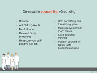 De-escalate yourself first (Grounding)
> Breathe
> Act Calm (fake it)
> Neutral face
> Relaxed Body
(muscles)
> Reassure yourself/
positive self talk
> Hold something non
threatening (pen)
> Maintain eye contact
(don’t stare)
> Keep gestures
minimal
> Position yourself for
safety (safe
presence exercise
 