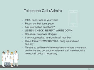 Telephone Call (Admin)
> Pitch, pace, tone of your voice
> Focus, on their tone, pace
> Ask information questions?
> LISTEN, CHECK, REPEAT, WRITE DOWN
> Reassure, no power struggle
> If very aggressive, try signal staff member
> Direct threat TOWARDS YOU - hang up and alert
security
> Threats to self harm/kill themselves or others try to stay
on the line and get another relevant staff member, take
notes, call police if necessary
 