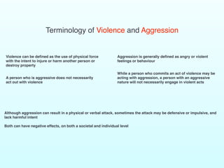 Terminology of Violence and Aggression
Violence can be defined as the use of physical force
with the intent to injure or harm another person or
destroy property
A person who is aggressive does not necessarily
act out with violence
Aggression is generally defined as angry or violent
feelings or behaviour
While a person who commits an act of violence may be
acting with aggression, a person with an aggressive
nature will not necessarily engage in violent acts
Although aggression can result in a physical or verbal attack, sometimes the attack may be defensive or impulsive, and
lack harmful intent
Both can have negative effects, on both a societal and individual level
 