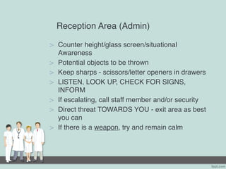 Reception Area (Admin)
> Counter height/glass screen/situational
Awareness
> Potential objects to be thrown
> Keep sharps - scissors/letter openers in drawers
> LISTEN, LOOK UP, CHECK FOR SIGNS,
INFORM
> If escalating, call staff member and/or security
> Direct threat TOWARDS YOU - exit area as best
you can
> If there is a weapon, try and remain calm
 