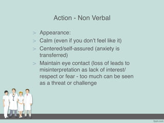Action - Non Verbal
> Appearance:
> Calm (even if you don’t feel like it)
> Centered/self-assured (anxiety is
transferred)
> Maintain eye contact (loss of leads to
misinterpretation as lack of interest/
respect or fear - too much can be seen
as a threat or challenge
 