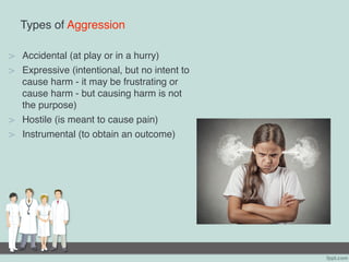 Types of Aggression
> Accidental (at play or in a hurry)
> Expressive (intentional, but no intent to
cause harm - it may be frustrating or
cause harm - but causing harm is not
the purpose)
> Hostile (is meant to cause pain)
> Instrumental (to obtain an outcome)
 