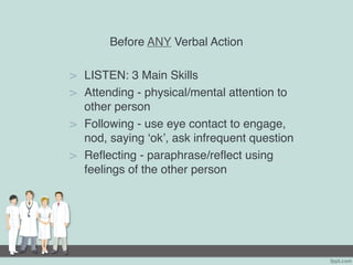 Before ANY Verbal Action
> LISTEN: 3 Main Skills
> Attending - physical/mental attention to
other person
> Following - use eye contact to engage,
nod, saying ‘ok’, ask infrequent question
> Reflecting - paraphrase/reflect using
feelings of the other person
 