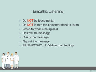 Empathic Listening
> Do NOT be judgemental
> Do NOT ignore the person/pretend to listen
> Listen to what is being said
> Restate the message
> Clarify the message
> Repeat the message
> BE EMPATHIC…! Validate their feelings
 