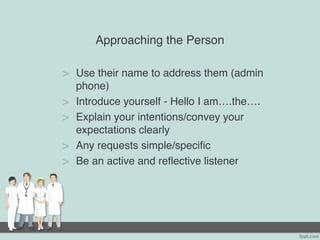 Approaching the Person
> Use their name to address them (admin
phone)
> Introduce yourself - Hello I am….the….
> Explain your intentions/convey your
expectations clearly
> Any requests simple/specific
> Be an active and reflective listener
 