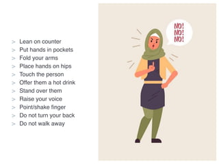 > Lean on counter
> Put hands in pockets
> Fold your arms
> Place hands on hips
> Touch the person
> Offer them a hot drink
> Stand over them
> Raise your voice
> Point/shake finger
> Do not turn your back
> Do not walk away
 
