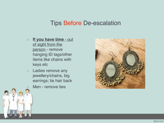 Tips Before De-escalation
> If you have time - out
of sight from the
person - remove
hanging ID tags/other
items like chains with
keys etc
> Ladies remove any
jewellery/chains, big
earrings; tie hair back
> Men - remove ties
 