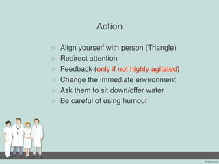 Action
> Align yourself with person (Triangle)
> Redirect attention
> Feedback (only if not highly agitated)
> Change the immediate environment
> Ask them to sit down/offer water
> Be careful of using humour
 