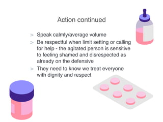 Action continued
> Speak calmly/average volume
> Be respectful when limit setting or calling
for help - the agitated person is sensitive
to feeling shamed and disrespected as
already on the defensive
> They need to know we treat everyone
with dignity and respect
 